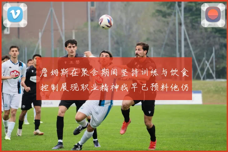 詹姆斯在聚会期间坚持训练与饮食控制展现职业精神我早已预料他仍将出战