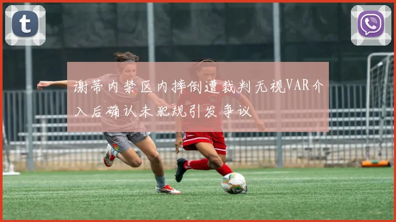 谢蒂内禁区内摔倒遭裁判无视VAR介入后确认未犯规引发争议