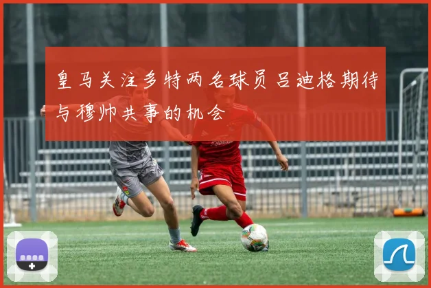 皇马关注多特两名球员吕迪格期待与穆帅共事的机会