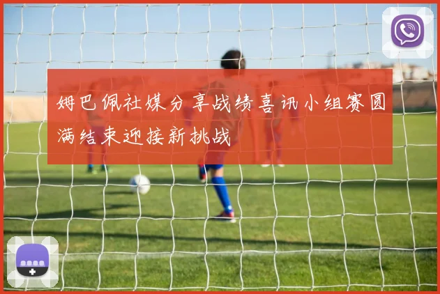 姆巴佩社媒分享战绩喜讯小组赛圆满结束迎接新挑战