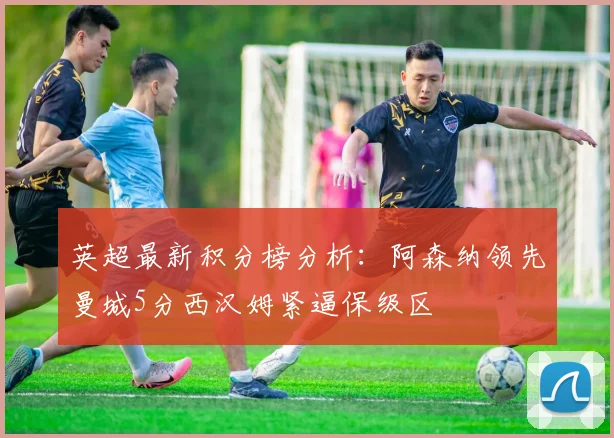 英超最新积分榜分析：阿森纳领先曼城5分西汉姆紧逼保级区