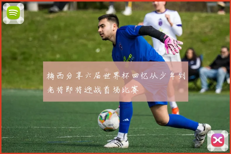 梅西分享六届世界杯回忆从少年到老将即将迎战首场比赛