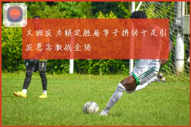 文班发力锁定胜局华子拼劲十足引发悬念激战全场