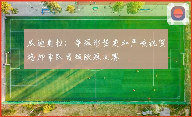瓜迪奥拉：争冠形势更加严峻祝贺塔帅率队晋级欧冠决赛