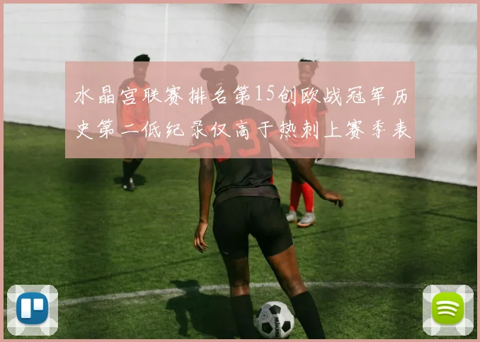 水晶宫联赛排名第15创欧战冠军历史第二低纪录仅高于热刺上赛季表现