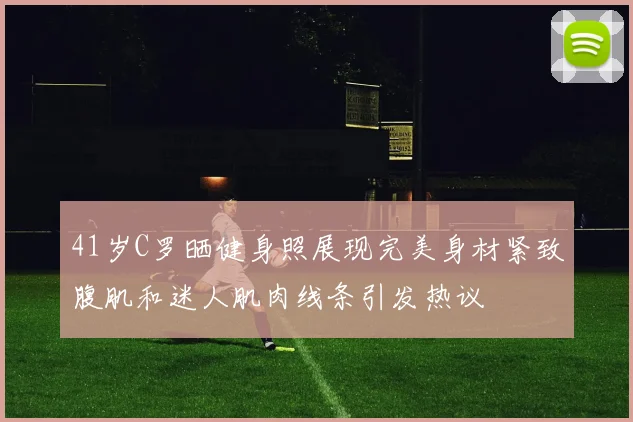 41岁C罗晒健身照展现完美身材紧致腹肌和迷人肌肉线条引发热议