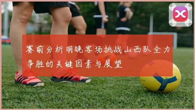 赛前分析明晚客场挑战山西队全力争胜的关键因素与展望