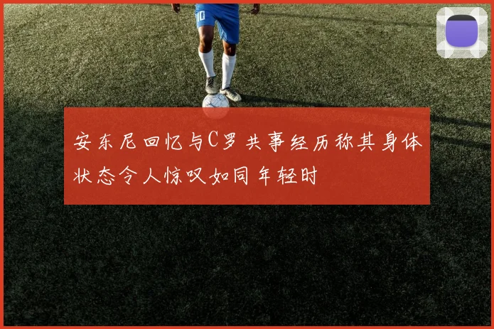 安东尼回忆与C罗共事经历称其身体状态令人惊叹如同年轻时