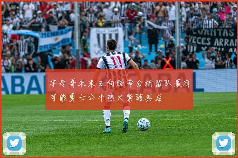 字母哥未来去向赔率分析留队最有可能勇士公牛热火紧随其后
