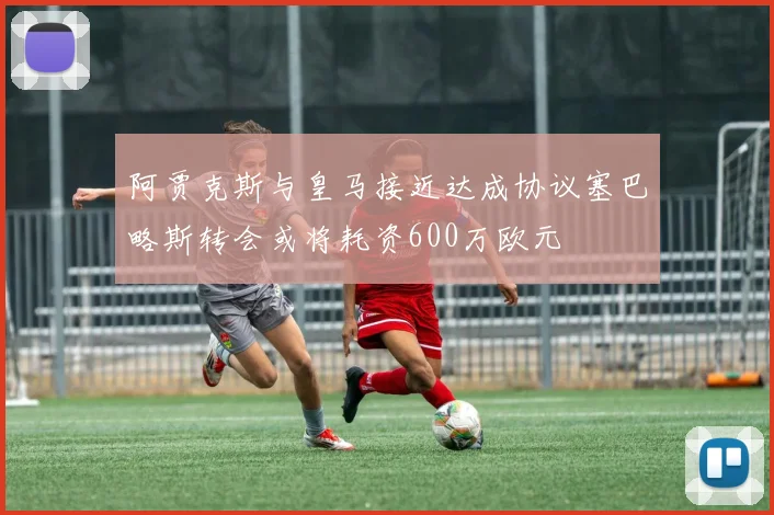 阿贾克斯与皇马接近达成协议塞巴略斯转会或将耗资600万欧元