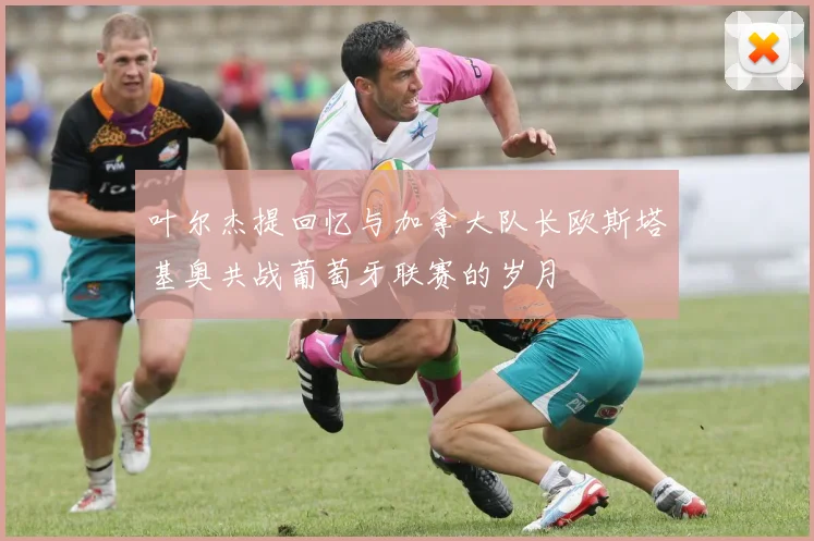 叶尔杰提回忆与加拿大队长欧斯塔基奥共战葡萄牙联赛的岁月