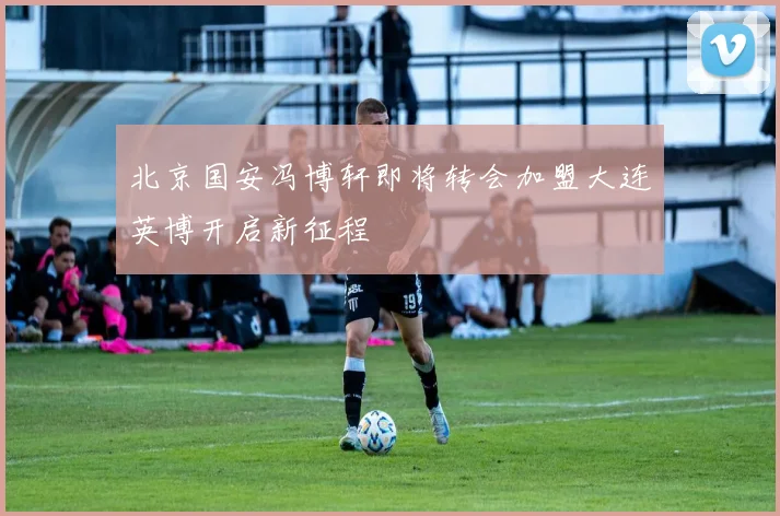北京国安冯博轩即将转会加盟大连英博开启新征程