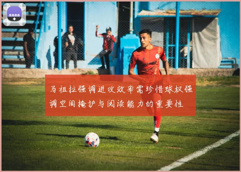 马祖拉强调进攻效率需珍惜球权强调空间掩护与阅读能力的重要性