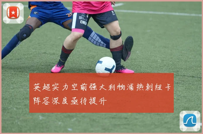 英超实力空前强大利物浦热刺纽卡阵容深度亟待提升