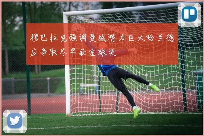 穆巴拉克强调曼城潜力巨大哈兰德应争取尽早获金球奖