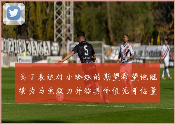 戈丁表达对小蜘蛛的期望希望他继续为马竞效力并称其价值无可估量