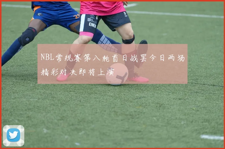 NBL常规赛第八轮首日战罢今日两场精彩对决即将上演