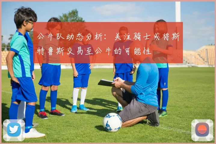 公牛队动态分析：关注骑士或将斯特鲁斯交易至公牛的可能性