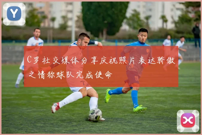 C罗社交媒体分享庆祝照片表达骄傲之情称球队完成使命
