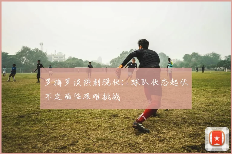罗梅罗谈热刺现状：球队状态起伏不定面临艰难挑战