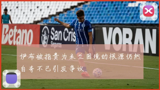 伊布被指责为米兰困境的根源仍然自夸不已引发争议