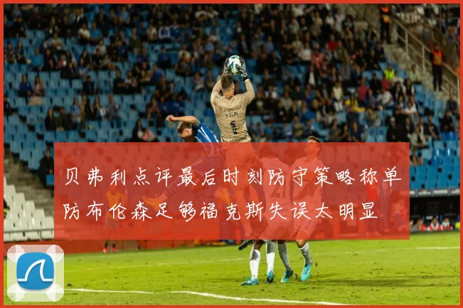 贝弗利点评最后时刻防守策略称单防布伦森足够福克斯失误太明显