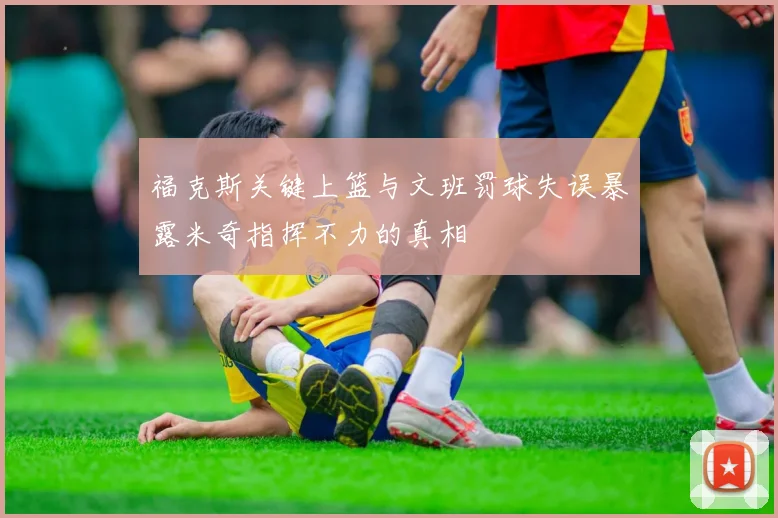 福克斯关键上篮与文班罚球失误暴露米奇指挥不力的真相