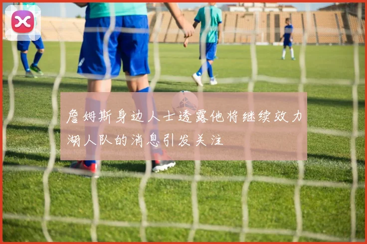詹姆斯身边人士透露他将继续效力湖人队的消息引发关注
