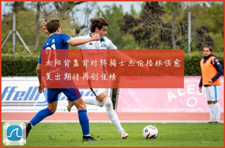 太阳背靠背对阵骑士杰伦格林伤愈复出期待再创佳绩