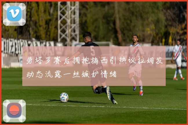 劳塔罗赛后拥抱梅西引热议拉姆发动态流露一丝嫉妒情绪